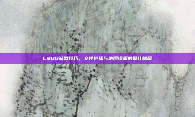 CSGO游戏技巧,文件选择与地图设置的最佳秘籍
