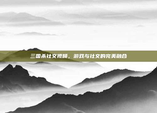 三国杀社交视频,游戏与社交的完美融合