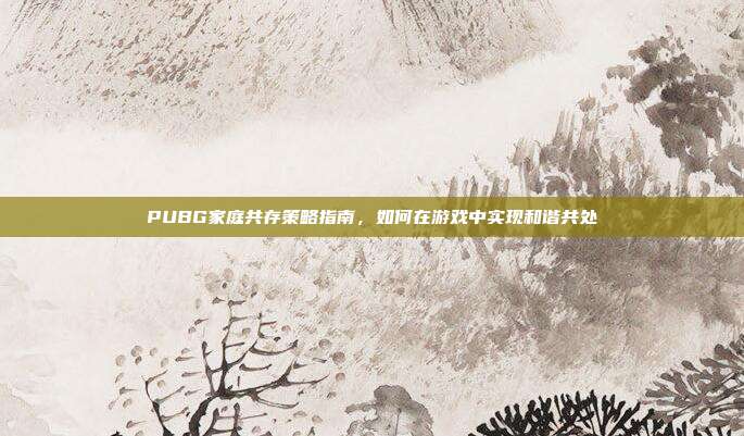 PUBG家庭共存策略指南,如何在游戏中实现和谐共处