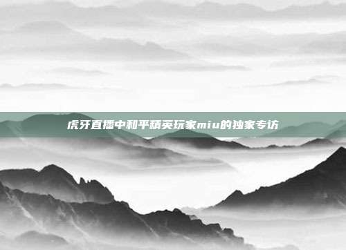 虎牙直播中和平精英玩家miu的独家专访
