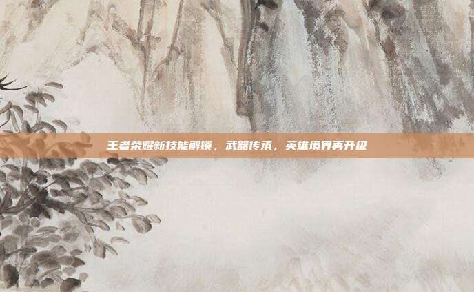 王者荣耀新技能解锁,武器传承,英雄境界再升级