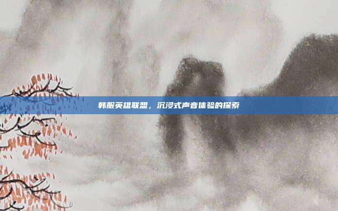 韩服英雄联盟,沉浸式声音体验的探索