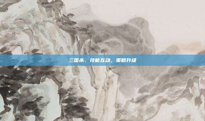 三国杀,技能互动,策略升级