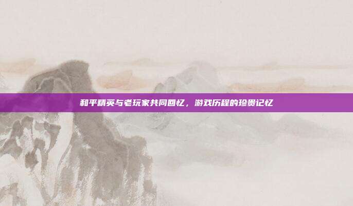 和平精英与老玩家共同回忆,游戏历程的珍贵记忆