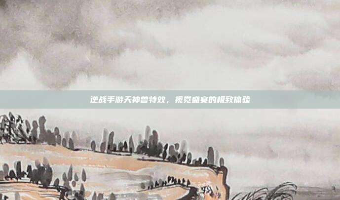 逆战手游天神兽特效,视觉盛宴的极致体验