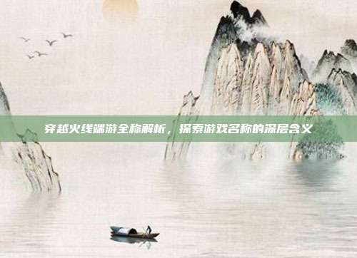 穿越火线端游全称解析,探索游戏名称的深层含义