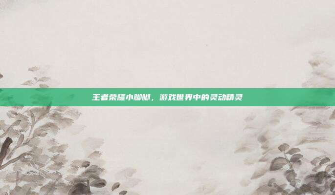 王者荣耀小脚脚,游戏世界中的灵动精灵