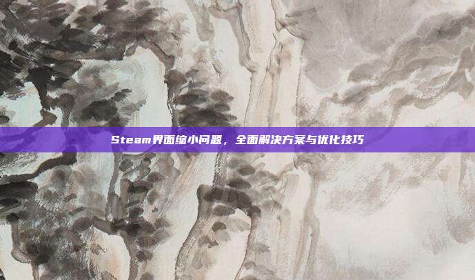 Steam界面缩小问题,全面解决方案与优化技巧