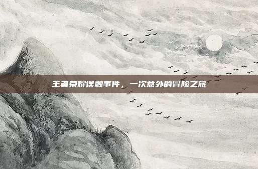 王者荣耀误触事件,一次意外的冒险之旅