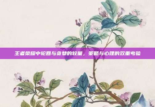 王者荣耀中轮回与贪婪的较量,策略与心理的双重考验