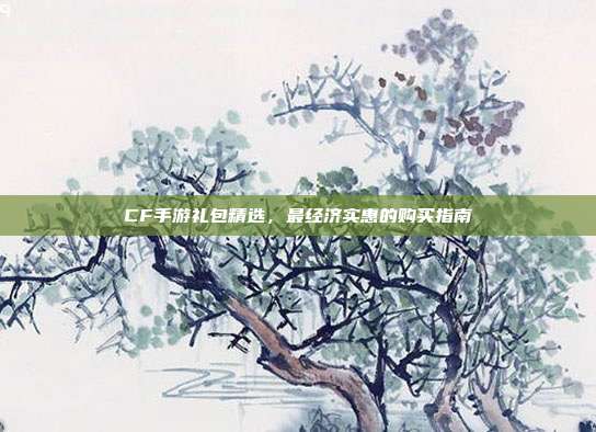 CF手游礼包精选,最经济实惠的购买指南