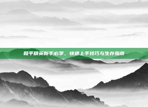 和平精英新手必学,快速上手技巧与生存指南
