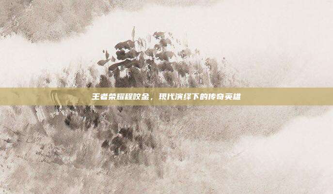 王者荣耀程咬金,现代演绎下的传奇英雄