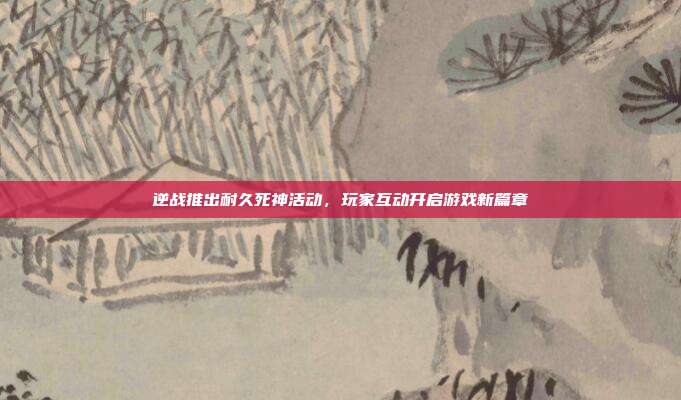 逆战推出耐久死神活动,玩家互动开启游戏新篇章