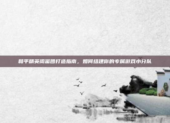 和平精英闺蜜团打造指南,如何组建你的专属游戏小分队