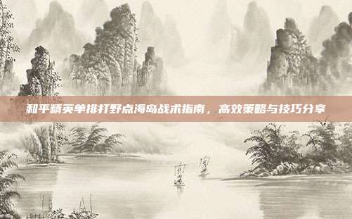 和平精英单排打野点海岛战术指南,高效策略与技巧分享
