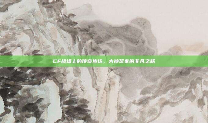 CF战场上的传奇步伐,大神玩家的非凡之路