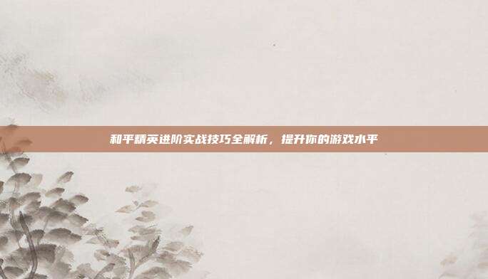 和平精英进阶实战技巧全解析,提升你的游戏水平