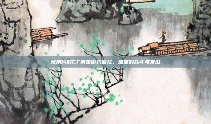 兄弟俩的CF射击游戏回忆,难忘的战斗与友谊