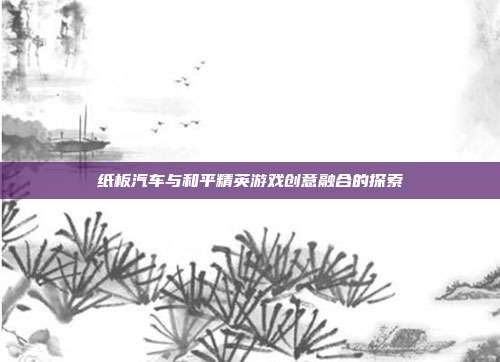 纸板汽车与和平精英游戏创意融合的探索