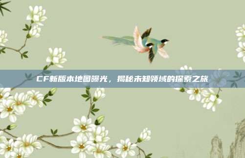 CF新版本地图曝光,揭秘未知领域的探索之旅