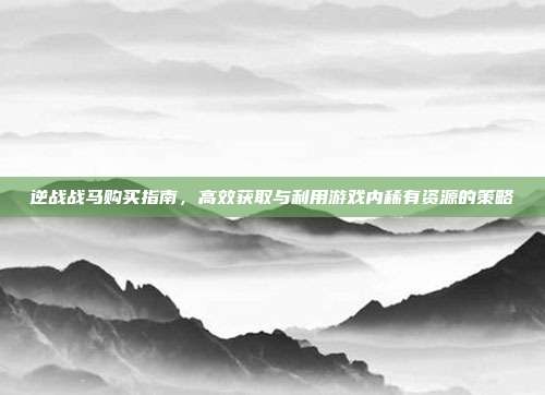 逆战战马购买指南,高效获取与利用游戏内稀有资源的策略