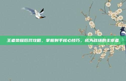 王者荣耀后羿攻略,掌握射手核心技巧,成为战场的主宰者