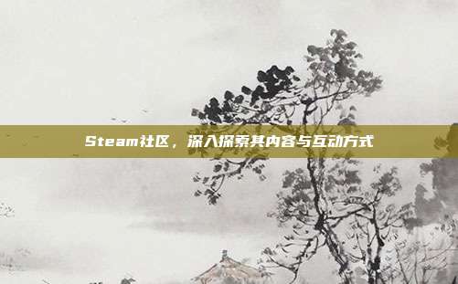 Steam社区,深入探索其内容与互动方式