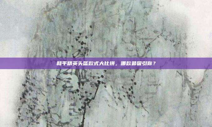 和平精英头盔款式大比拼,哪款最吸引你?