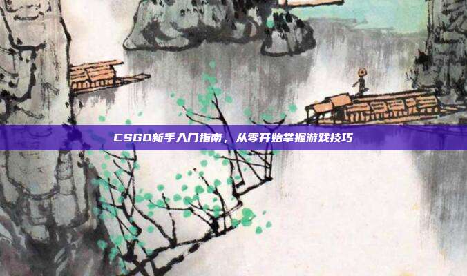 CSGO新手入门指南,从零开始掌握游戏技巧