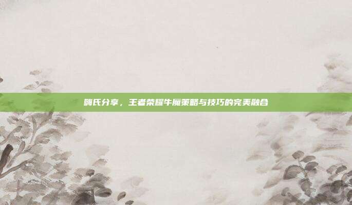 嗨氏分享,王者荣耀牛魔策略与技巧的完美融合