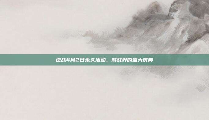 逆战4月2日永久活动,游戏界的盛大庆典