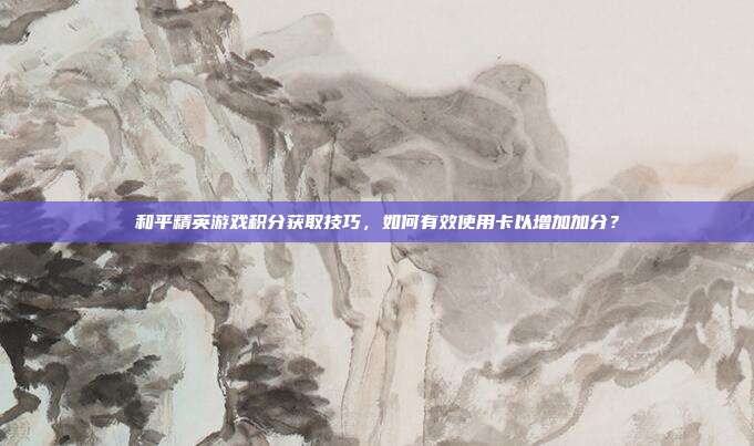 和平精英游戏积分获取技巧,如何有效使用卡以增加加分?