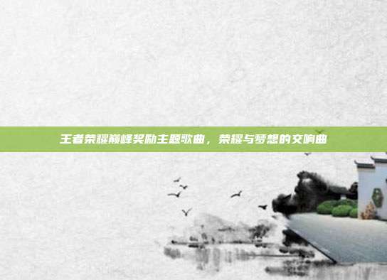 王者荣耀巅峰奖励主题歌曲,荣耀与梦想的交响曲