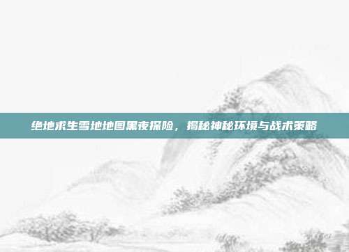 绝地求生雪地地图黑夜探险,揭秘神秘环境与战术策略