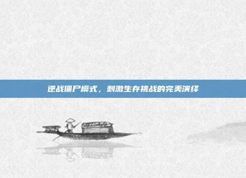 逆战僵尸模式,刺激生存挑战的完美演绎