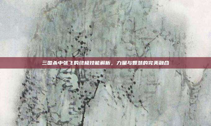 三国杀中张飞的终极技能解析,力量与智慧的完美融合