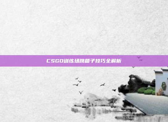 CSGO训练场跳箱子技巧全解析