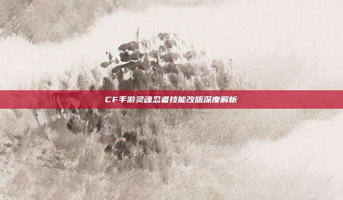 CF手游灵魂忍者技能改版深度解析