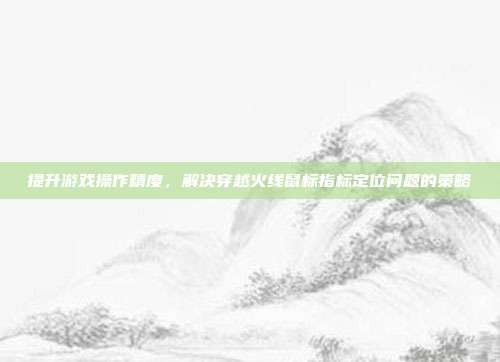 提升游戏操作精度,解决穿越火线鼠标指标定位问题的策略