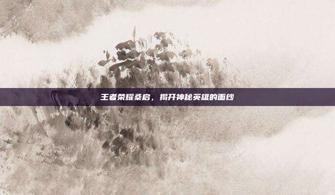 王者荣耀桑启,揭开神秘英雄的面纱