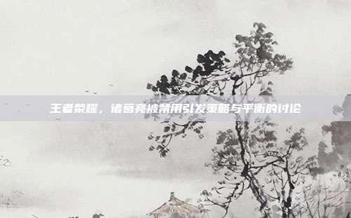 王者荣耀,诸葛亮被禁用引发策略与平衡的讨论
