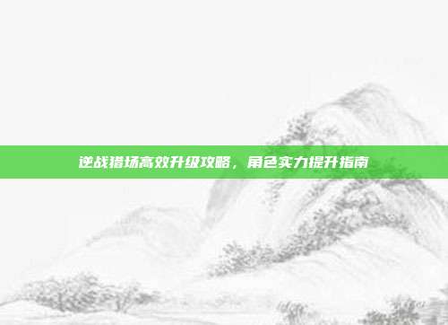 逆战猎场高效升级攻略,角色实力提升指南