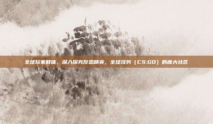 全球玩家群体,深入探究反恐精英,全球攻势(CS:GO)的庞大社区