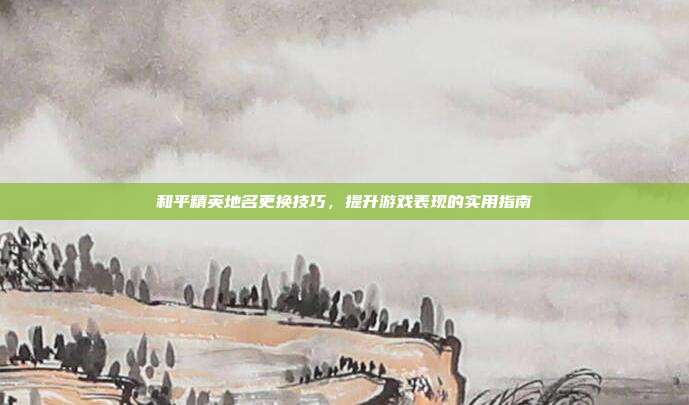 和平精英地名更换技巧,提升游戏表现的实用指南