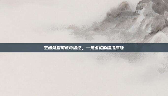 王者荣耀海底奇遇记,一场虚拟的深海探险