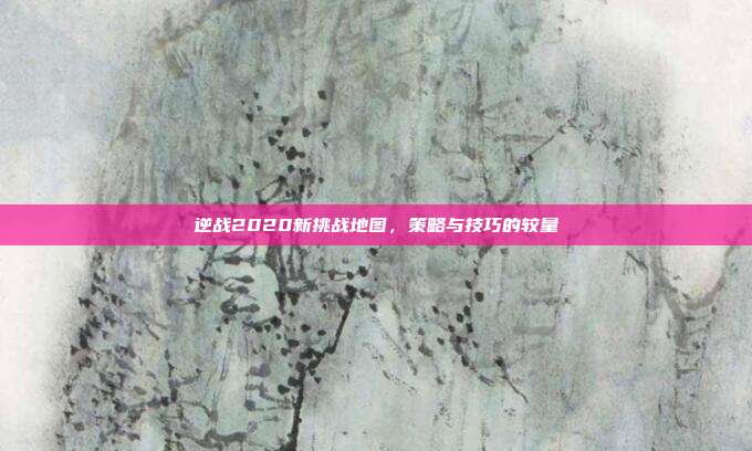 逆战2020新挑战地图,策略与技巧的较量