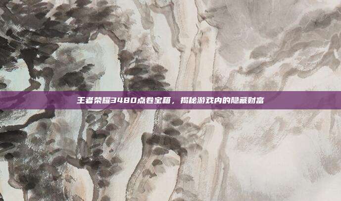 王者荣耀3480点卷宝箱,揭秘游戏内的隐藏财富