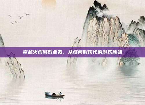 穿越火线游戏全览,从经典到现代的游戏体验