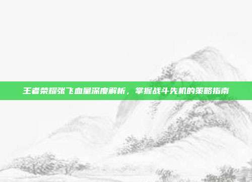 王者荣耀张飞血量深度解析,掌握战斗先机的策略指南
